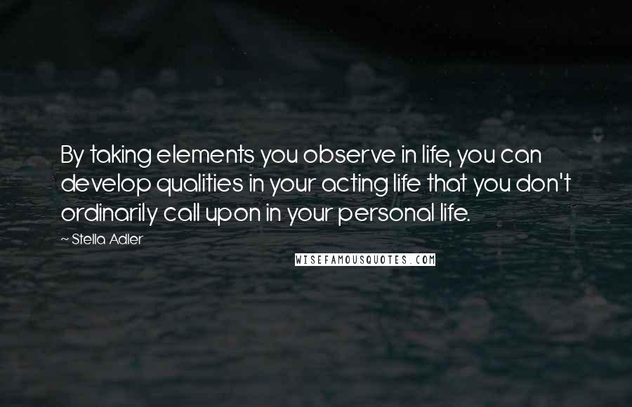 Stella Adler Quotes: By taking elements you observe in life, you can develop qualities in your acting life that you don't ordinarily call upon in your personal life.