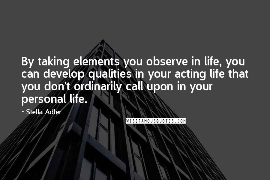 Stella Adler Quotes: By taking elements you observe in life, you can develop qualities in your acting life that you don't ordinarily call upon in your personal life.