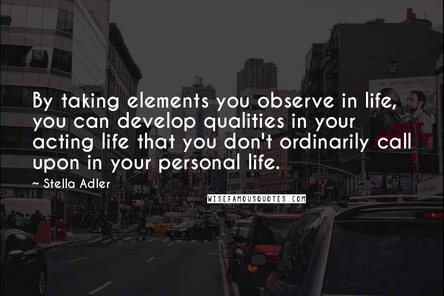 Stella Adler Quotes: By taking elements you observe in life, you can develop qualities in your acting life that you don't ordinarily call upon in your personal life.