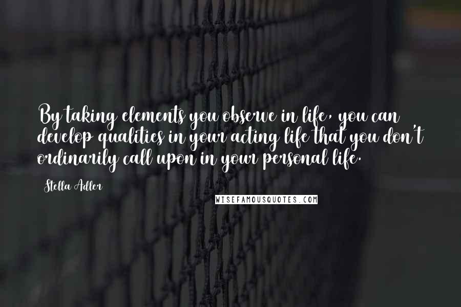 Stella Adler Quotes: By taking elements you observe in life, you can develop qualities in your acting life that you don't ordinarily call upon in your personal life.