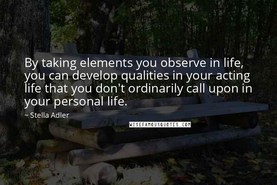 Stella Adler Quotes: By taking elements you observe in life, you can develop qualities in your acting life that you don't ordinarily call upon in your personal life.