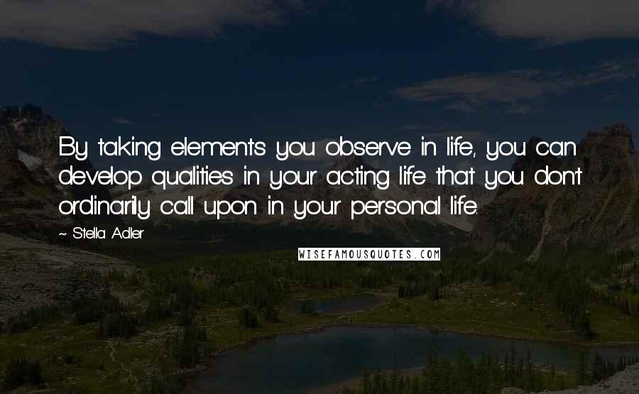 Stella Adler Quotes: By taking elements you observe in life, you can develop qualities in your acting life that you don't ordinarily call upon in your personal life.