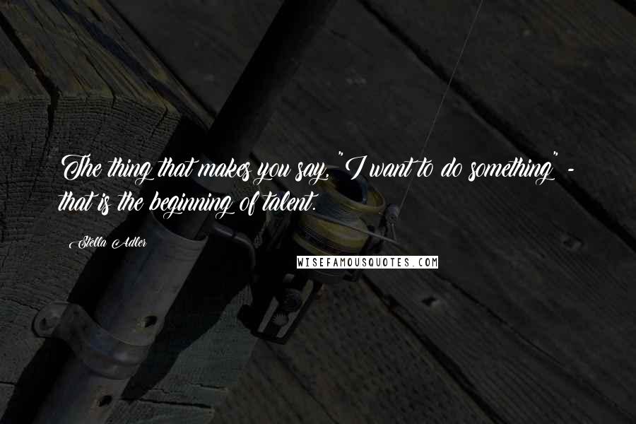 Stella Adler Quotes: The thing that makes you say, "I want to do something" - that is the beginning of talent.