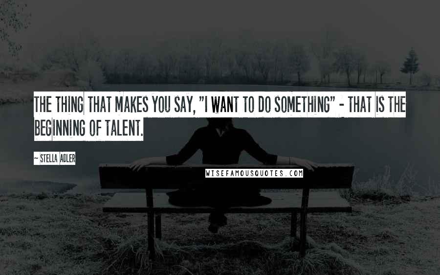 Stella Adler Quotes: The thing that makes you say, "I want to do something" - that is the beginning of talent.