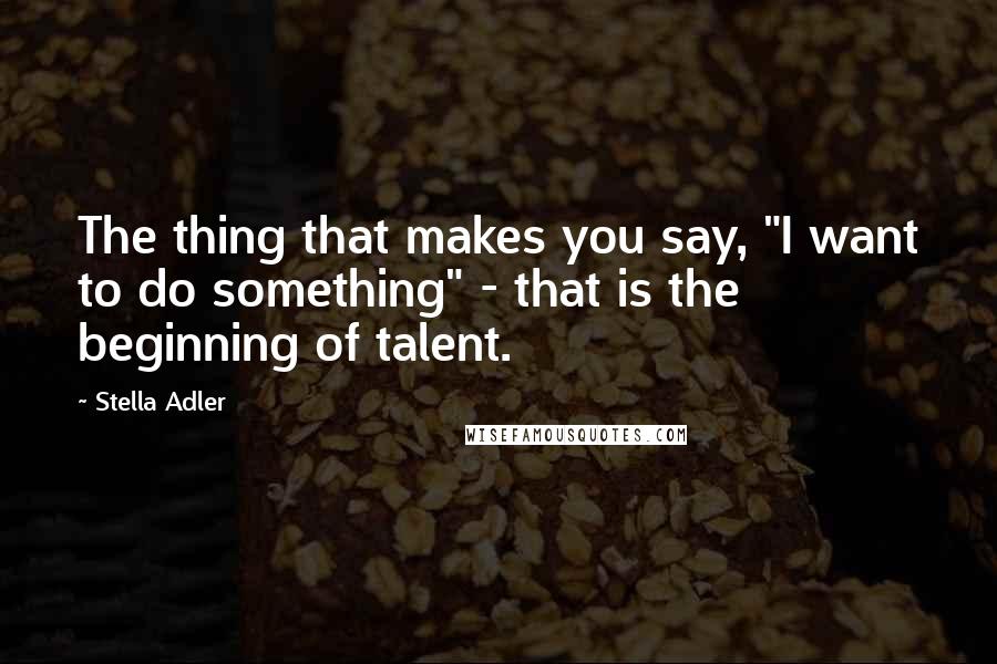 Stella Adler Quotes: The thing that makes you say, "I want to do something" - that is the beginning of talent.