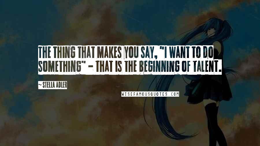 Stella Adler Quotes: The thing that makes you say, "I want to do something" - that is the beginning of talent.