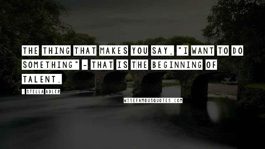 Stella Adler Quotes: The thing that makes you say, "I want to do something" - that is the beginning of talent.