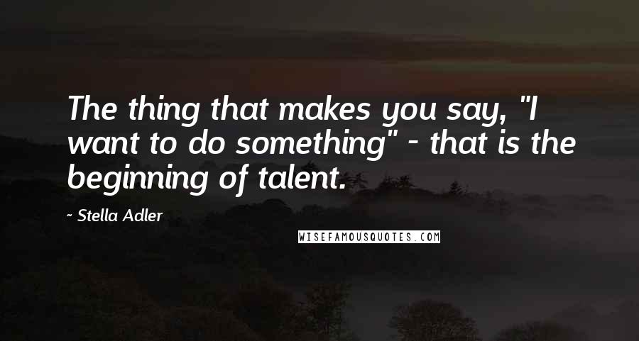 Stella Adler Quotes: The thing that makes you say, "I want to do something" - that is the beginning of talent.