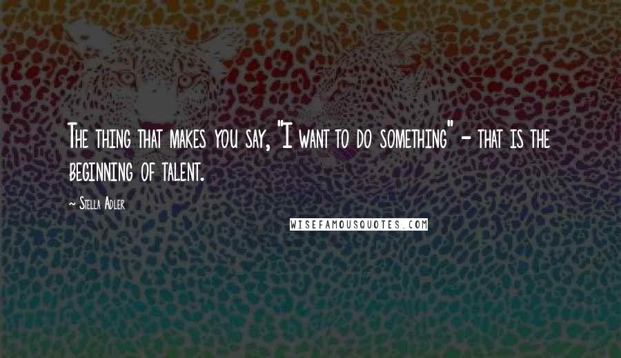 Stella Adler Quotes: The thing that makes you say, "I want to do something" - that is the beginning of talent.