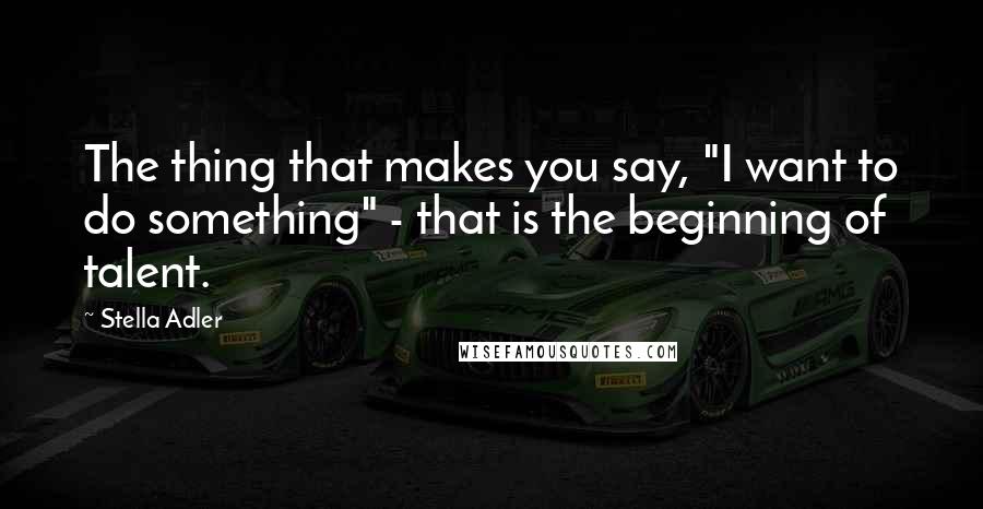 Stella Adler Quotes: The thing that makes you say, "I want to do something" - that is the beginning of talent.