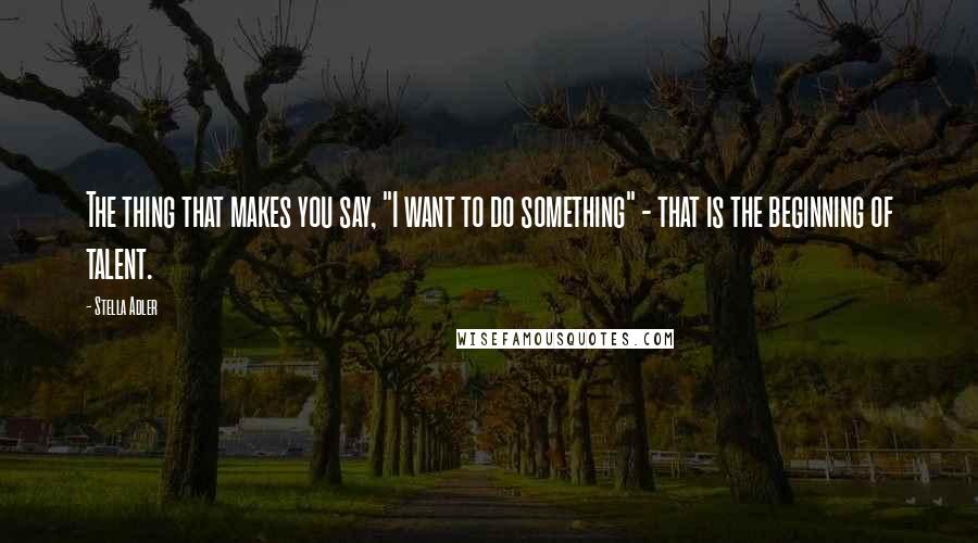 Stella Adler Quotes: The thing that makes you say, "I want to do something" - that is the beginning of talent.