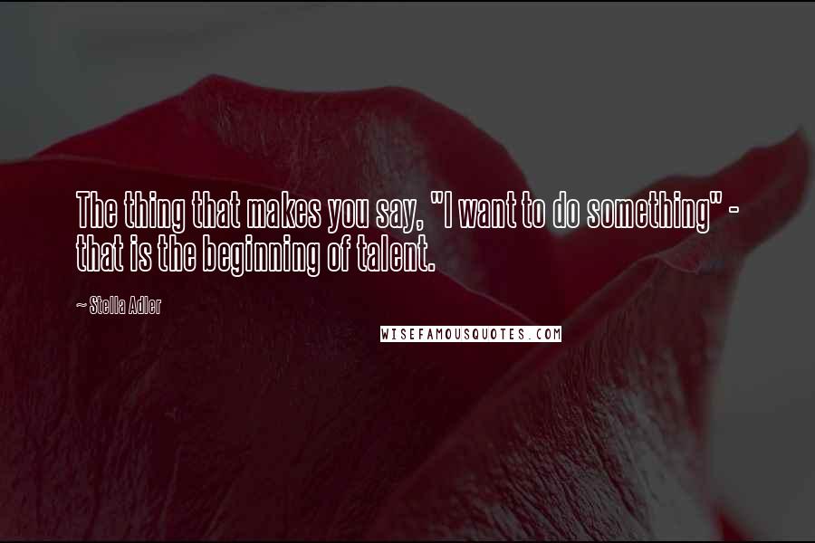 Stella Adler Quotes: The thing that makes you say, "I want to do something" - that is the beginning of talent.