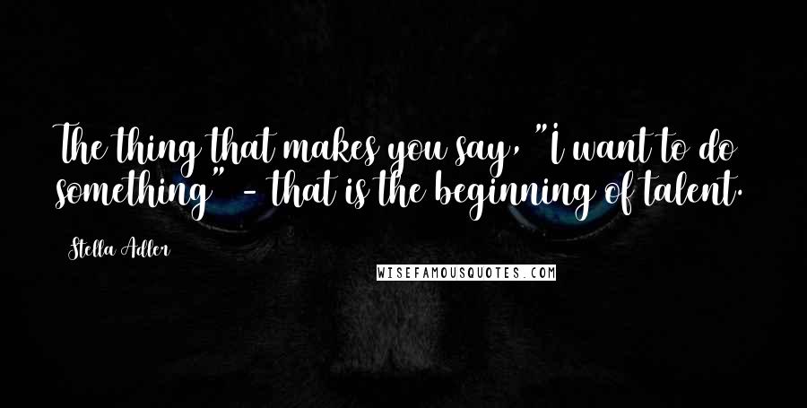 Stella Adler Quotes: The thing that makes you say, "I want to do something" - that is the beginning of talent.