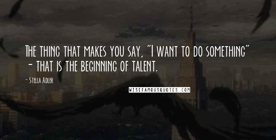 Stella Adler Quotes: The thing that makes you say, "I want to do something" - that is the beginning of talent.