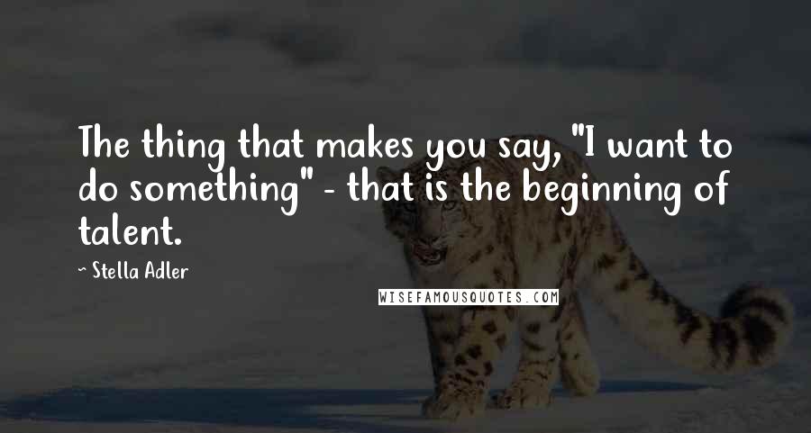 Stella Adler Quotes: The thing that makes you say, "I want to do something" - that is the beginning of talent.