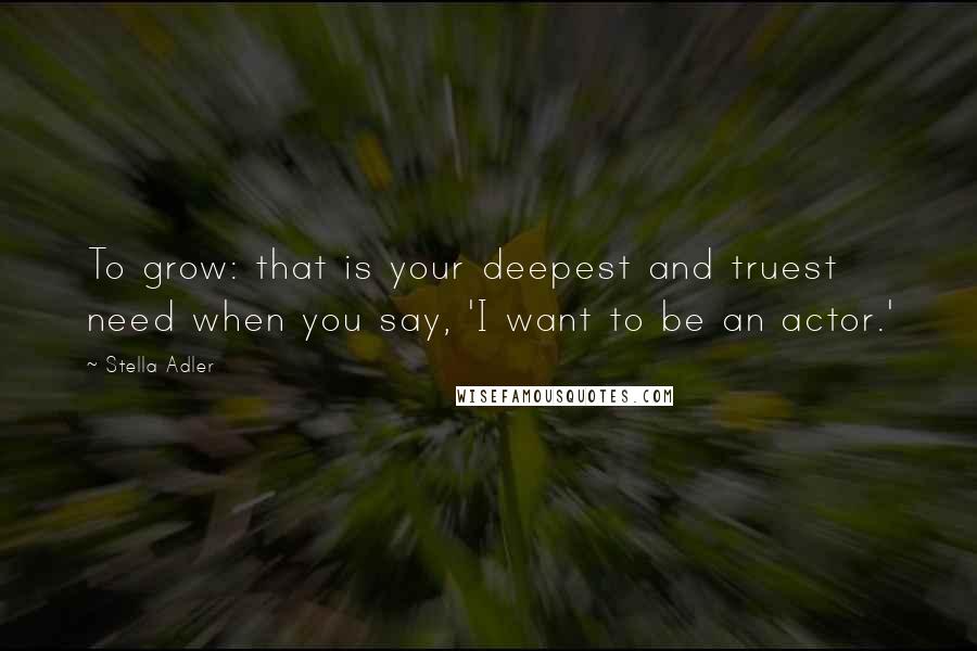 Stella Adler Quotes: To grow: that is your deepest and truest need when you say, 'I want to be an actor.'