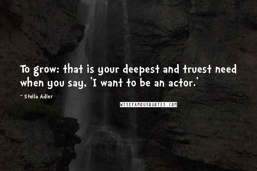 Stella Adler Quotes: To grow: that is your deepest and truest need when you say, 'I want to be an actor.'