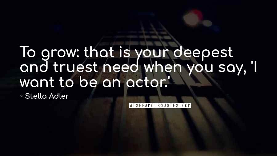 Stella Adler Quotes: To grow: that is your deepest and truest need when you say, 'I want to be an actor.'
