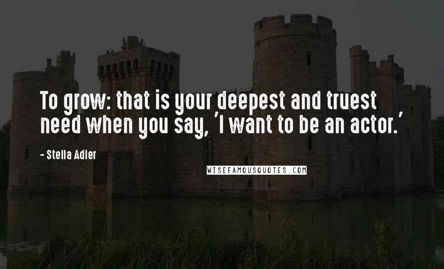 Stella Adler Quotes: To grow: that is your deepest and truest need when you say, 'I want to be an actor.'