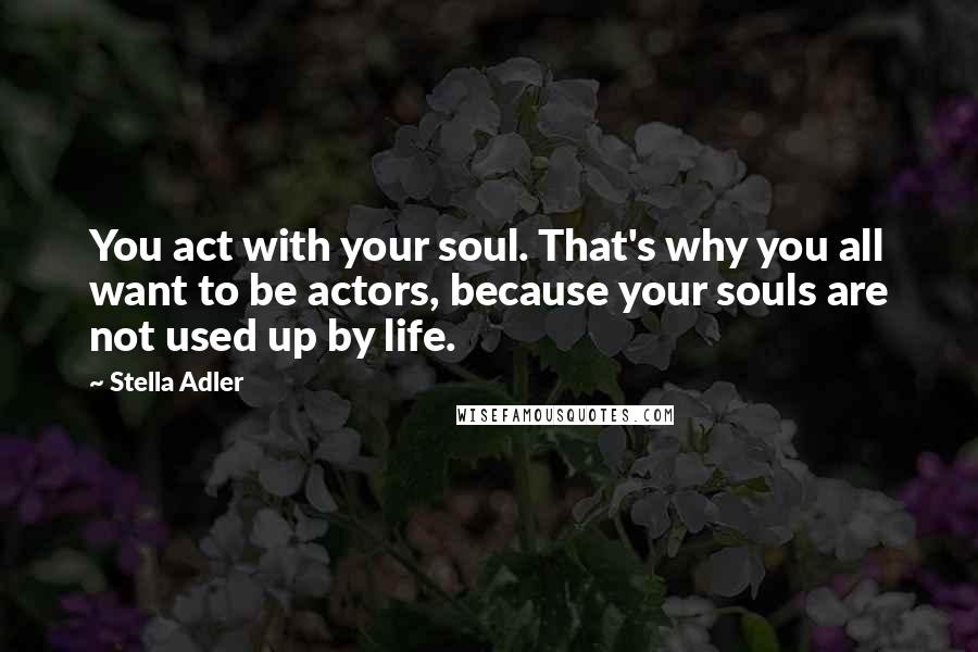 Stella Adler Quotes: You act with your soul. That's why you all want to be actors, because your souls are not used up by life.