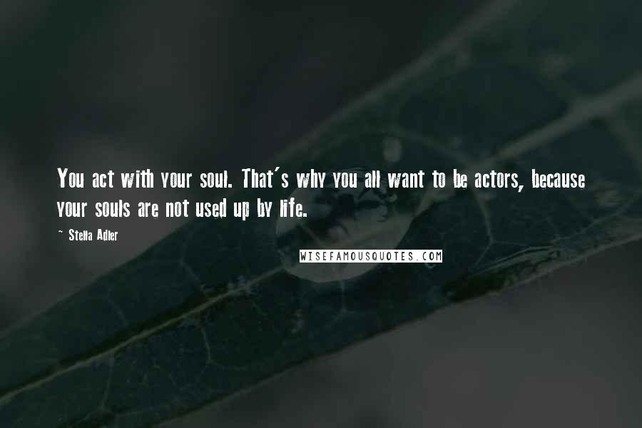 Stella Adler Quotes: You act with your soul. That's why you all want to be actors, because your souls are not used up by life.