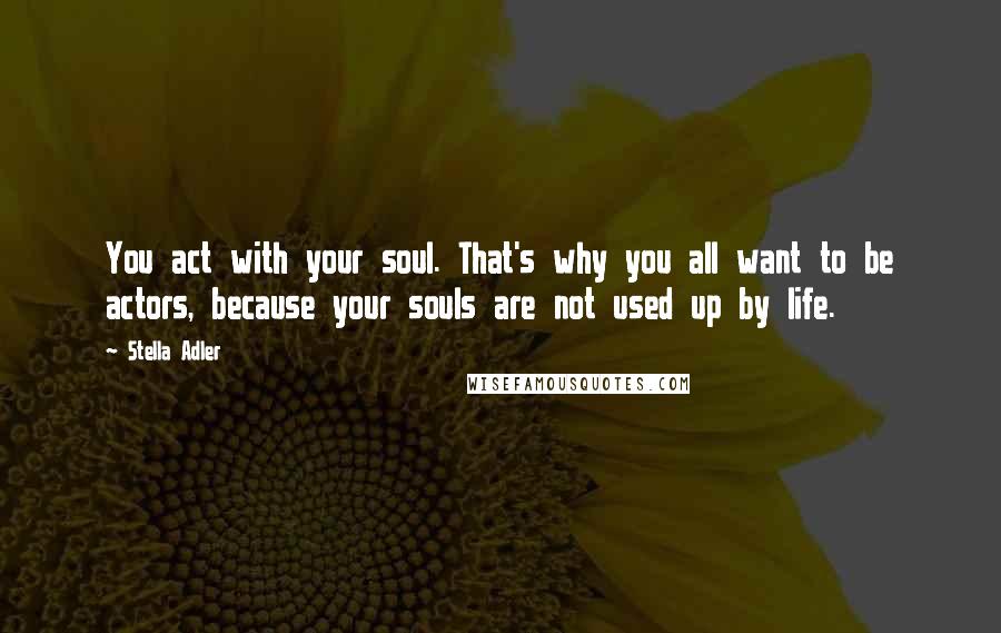 Stella Adler Quotes: You act with your soul. That's why you all want to be actors, because your souls are not used up by life.