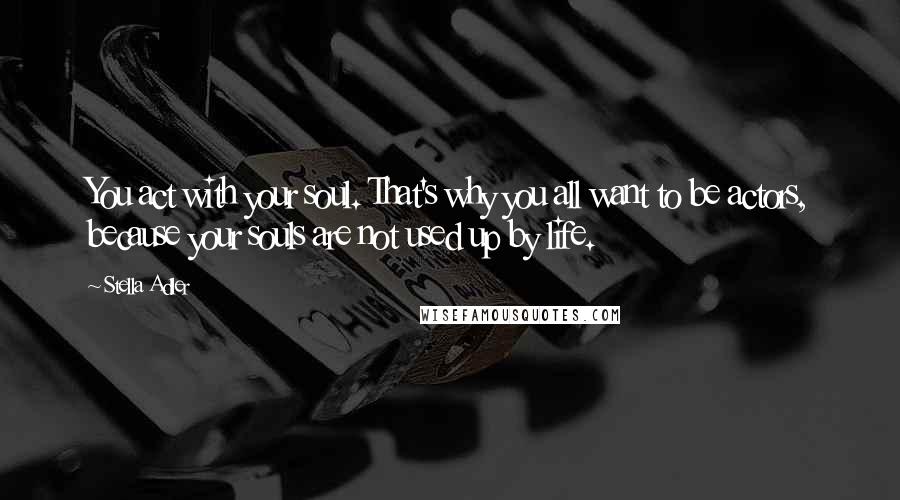 Stella Adler Quotes: You act with your soul. That's why you all want to be actors, because your souls are not used up by life.