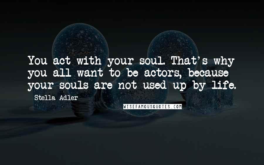 Stella Adler Quotes: You act with your soul. That's why you all want to be actors, because your souls are not used up by life.