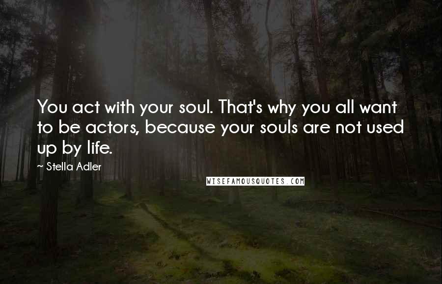 Stella Adler Quotes: You act with your soul. That's why you all want to be actors, because your souls are not used up by life.
