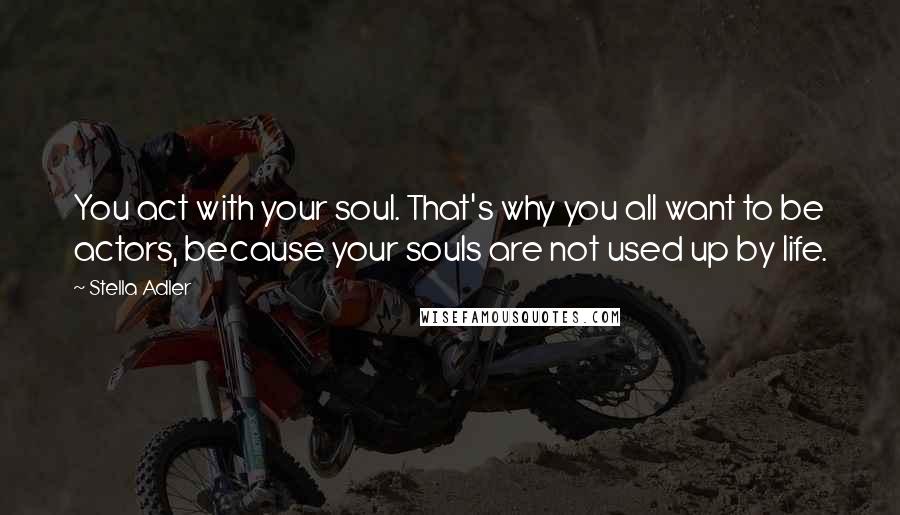 Stella Adler Quotes: You act with your soul. That's why you all want to be actors, because your souls are not used up by life.