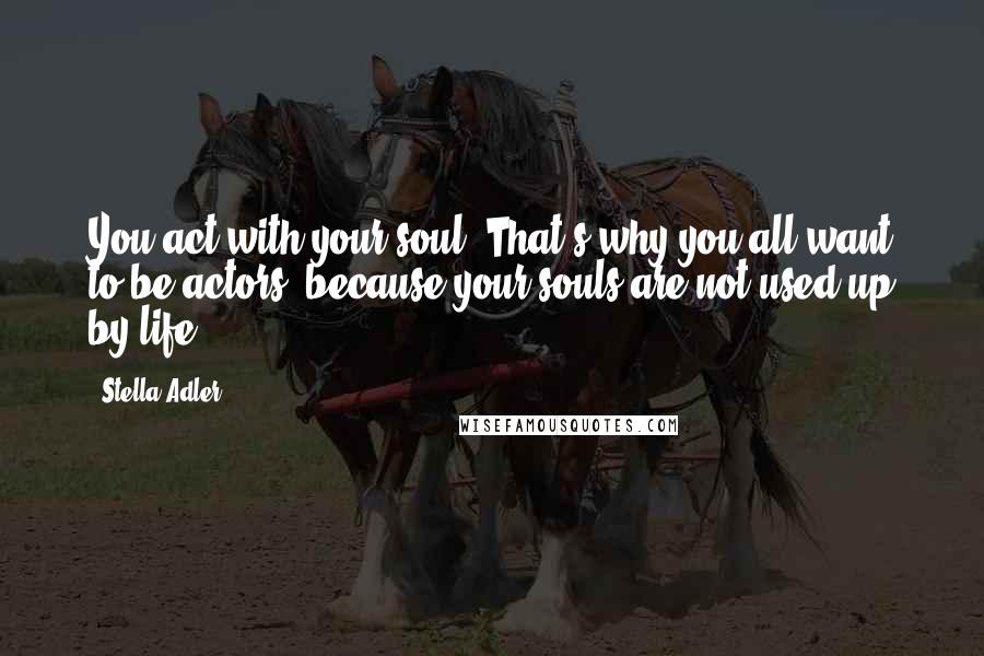 Stella Adler Quotes: You act with your soul. That's why you all want to be actors, because your souls are not used up by life.