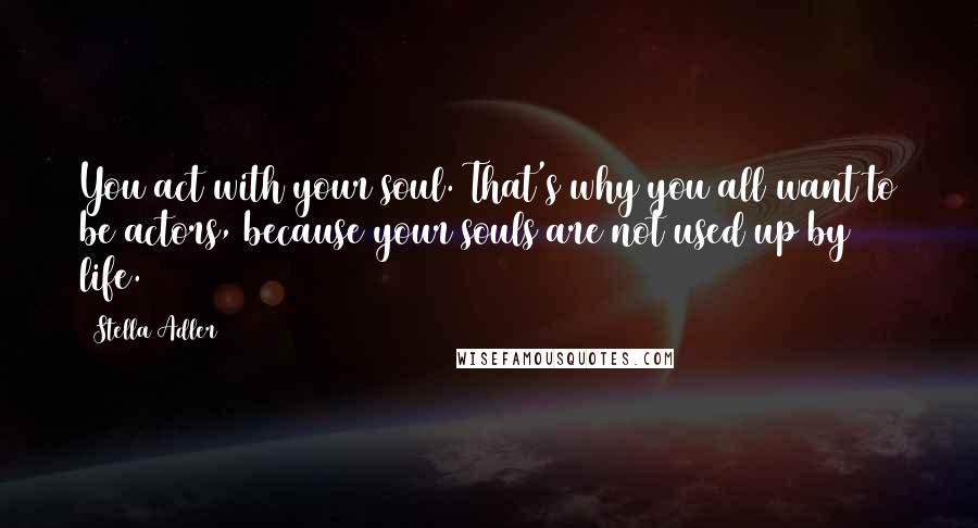 Stella Adler Quotes: You act with your soul. That's why you all want to be actors, because your souls are not used up by life.