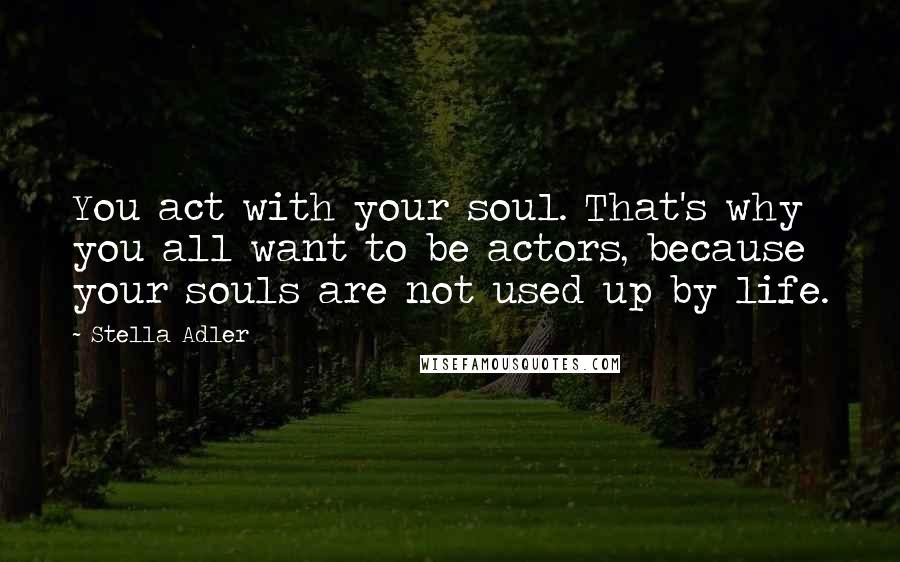 Stella Adler Quotes: You act with your soul. That's why you all want to be actors, because your souls are not used up by life.