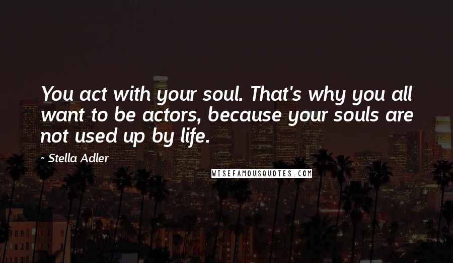 Stella Adler Quotes: You act with your soul. That's why you all want to be actors, because your souls are not used up by life.