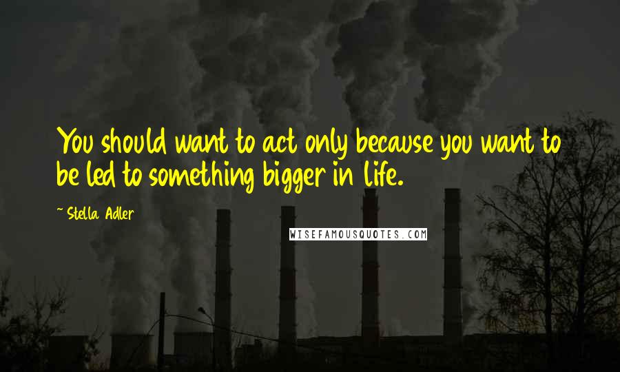 Stella Adler Quotes: You should want to act only because you want to be led to something bigger in life.