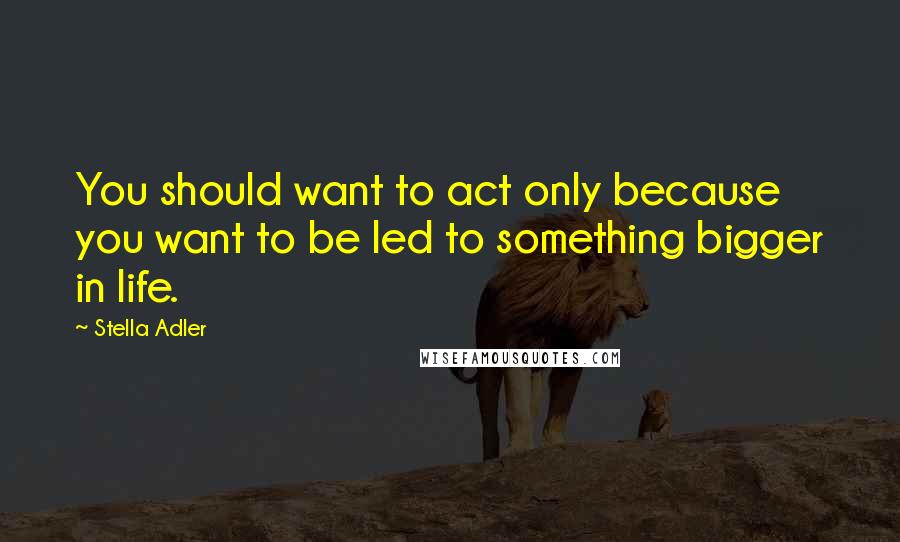 Stella Adler Quotes: You should want to act only because you want to be led to something bigger in life.