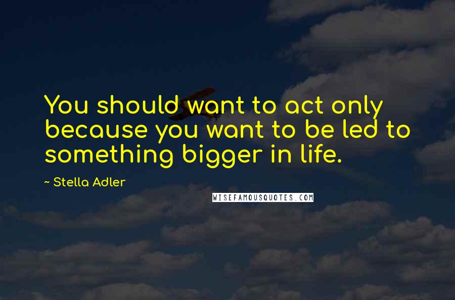 Stella Adler Quotes: You should want to act only because you want to be led to something bigger in life.