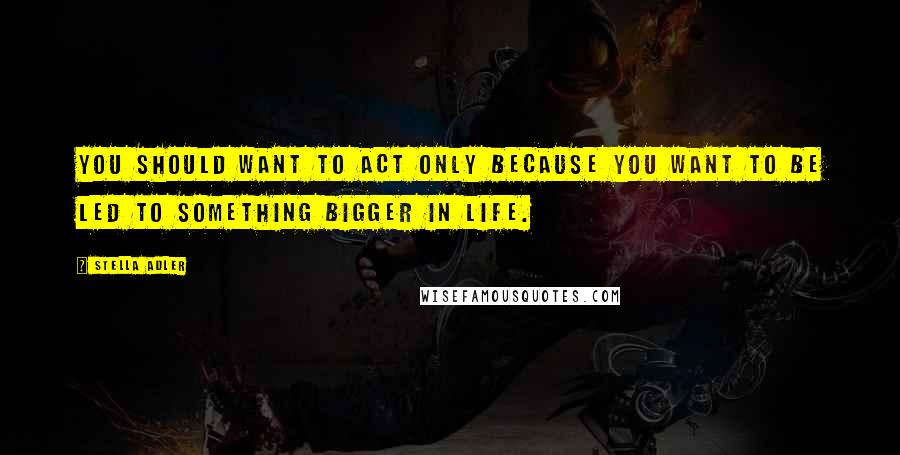 Stella Adler Quotes: You should want to act only because you want to be led to something bigger in life.