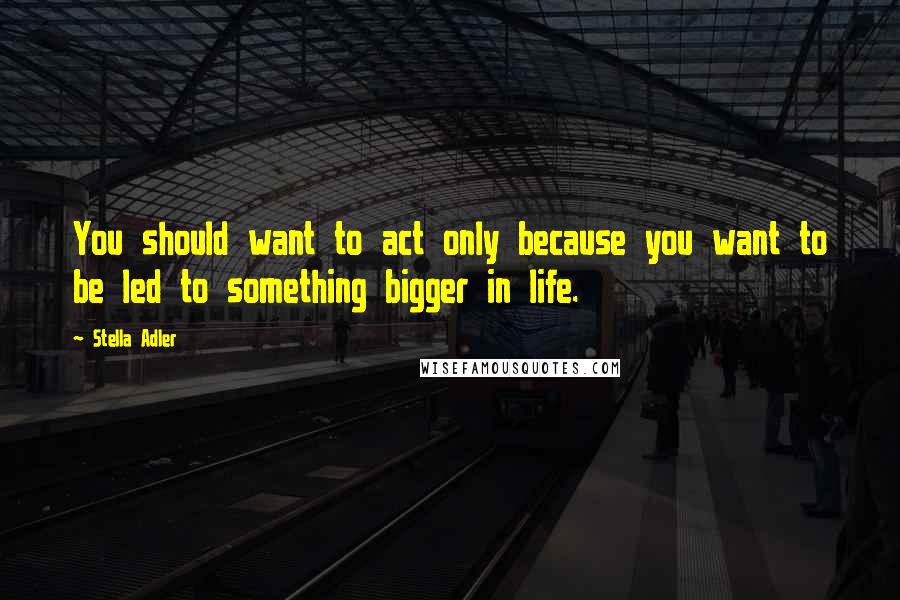 Stella Adler Quotes: You should want to act only because you want to be led to something bigger in life.