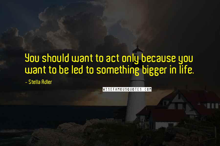 Stella Adler Quotes: You should want to act only because you want to be led to something bigger in life.