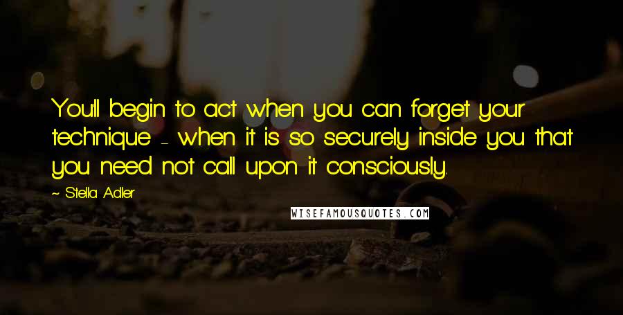 Stella Adler Quotes: You'll begin to act when you can forget your technique - when it is so securely inside you that you need not call upon it consciously.