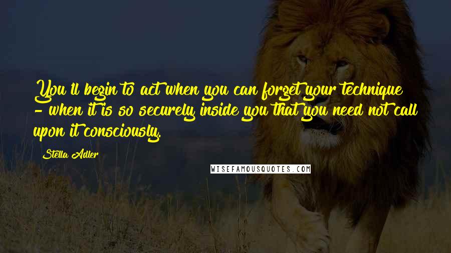 Stella Adler Quotes: You'll begin to act when you can forget your technique - when it is so securely inside you that you need not call upon it consciously.