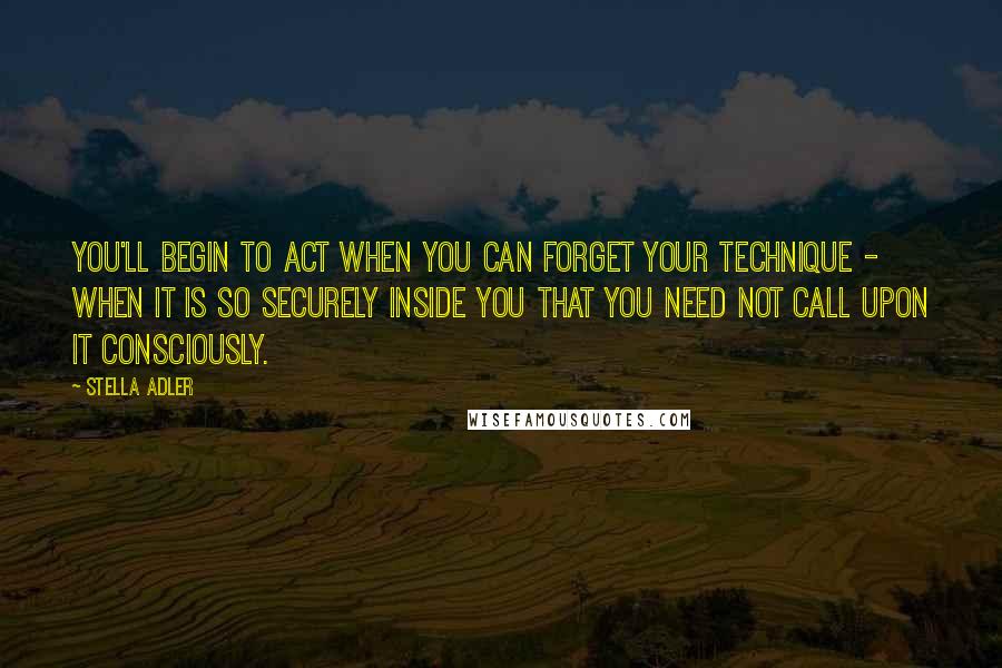 Stella Adler Quotes: You'll begin to act when you can forget your technique - when it is so securely inside you that you need not call upon it consciously.