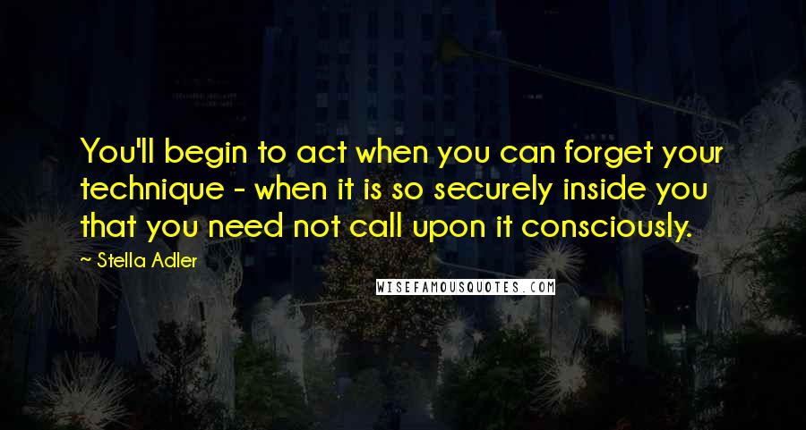 Stella Adler Quotes: You'll begin to act when you can forget your technique - when it is so securely inside you that you need not call upon it consciously.