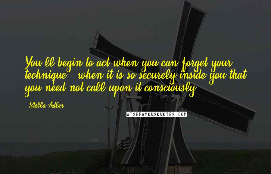 Stella Adler Quotes: You'll begin to act when you can forget your technique - when it is so securely inside you that you need not call upon it consciously.