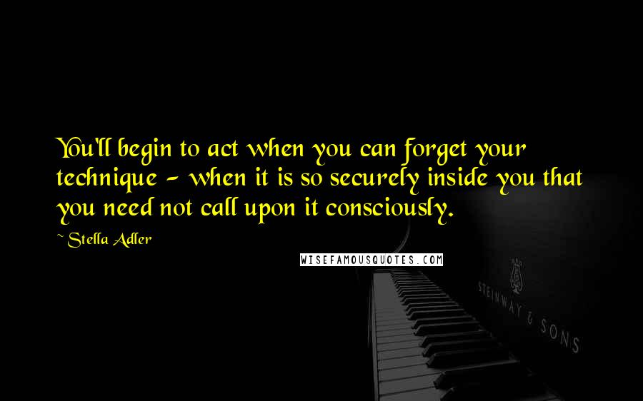 Stella Adler Quotes: You'll begin to act when you can forget your technique - when it is so securely inside you that you need not call upon it consciously.