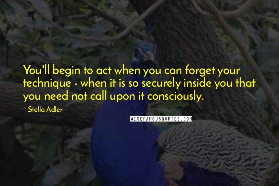 Stella Adler Quotes: You'll begin to act when you can forget your technique - when it is so securely inside you that you need not call upon it consciously.