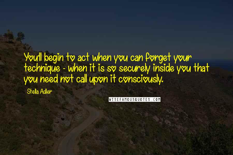 Stella Adler Quotes: You'll begin to act when you can forget your technique - when it is so securely inside you that you need not call upon it consciously.