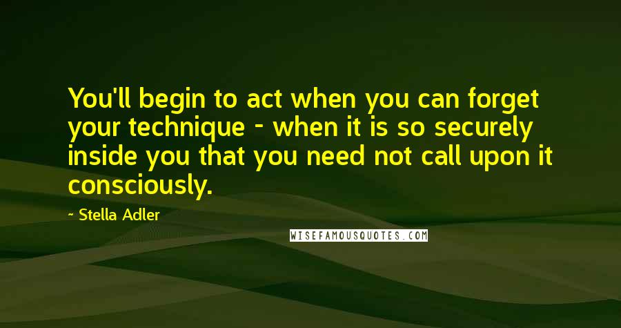 Stella Adler Quotes: You'll begin to act when you can forget your technique - when it is so securely inside you that you need not call upon it consciously.