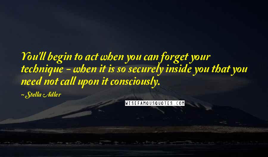 Stella Adler Quotes: You'll begin to act when you can forget your technique - when it is so securely inside you that you need not call upon it consciously.